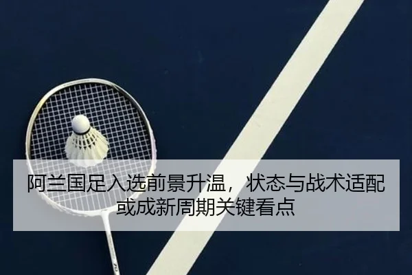 阿兰国足入选前景升温，状态与战术适配或成新周期关键看点
